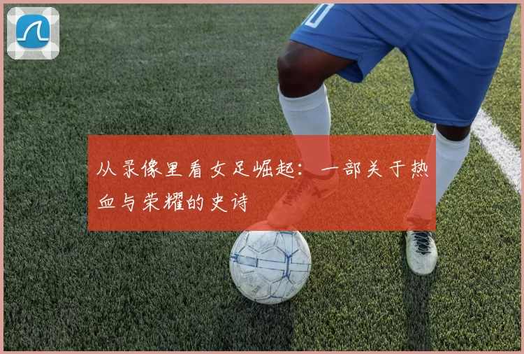 从录像里看女足崛起:一部关于热血与荣耀的史诗