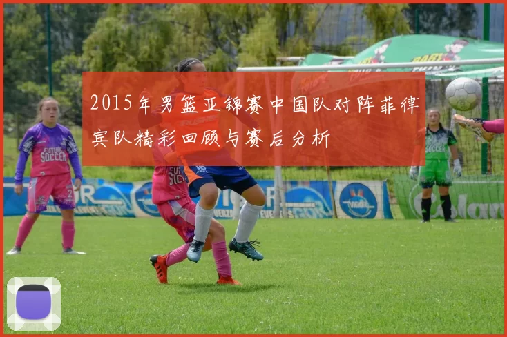 2015年男篮亚锦赛中国队对阵菲律宾队精彩回顾与赛后分析