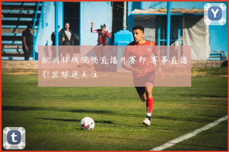 欧洲杯线现场直播开赛即 赛事直播引发球迷关注