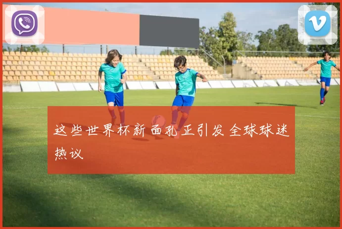 这些世界杯新面孔正引发全球球迷热议