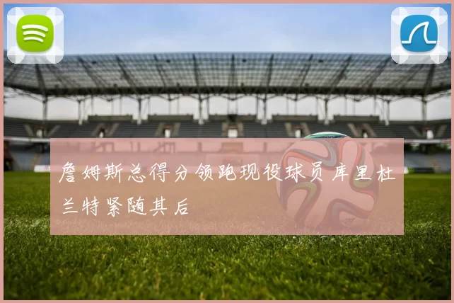 詹姆斯总得分领跑现役球员库里杜兰特紧随其后