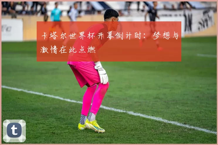 卡塔尔世界杯开幕倒计时：梦想与激情在此点燃