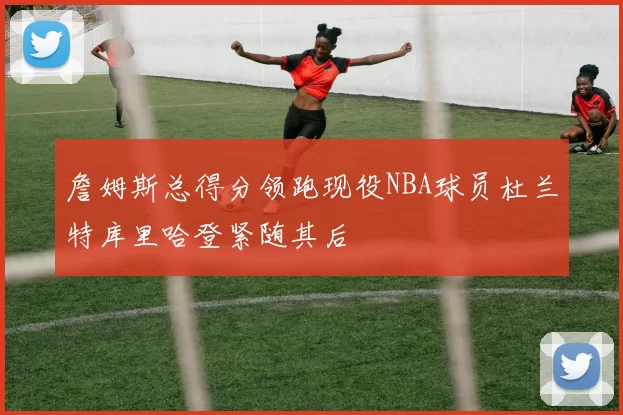 詹姆斯总得分领跑现役NBA球员杜兰特库里哈登紧随其后