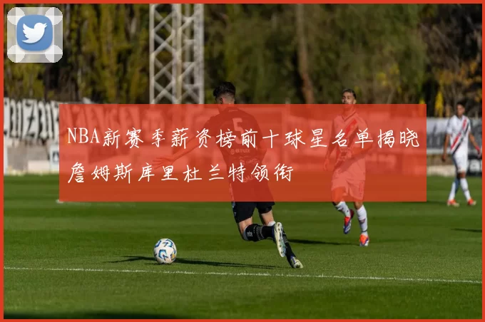NBA新赛季薪资榜前十球星名单揭晓詹姆斯库里杜兰特领衔