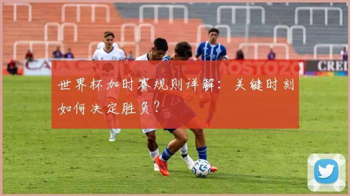 世界杯加时赛规则详解:关键时刻如何决定胜负?