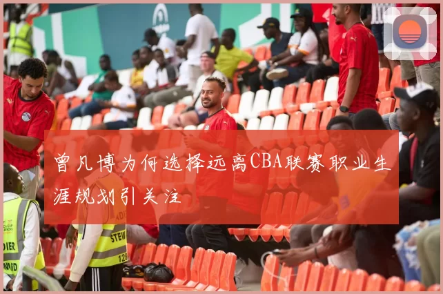 曾凡博为何选择远离CBA联赛职业生涯规划引关注