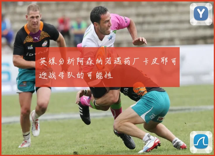 英媒分析阿森纳若遇药厂卡皮耶可迎战母队的可能性