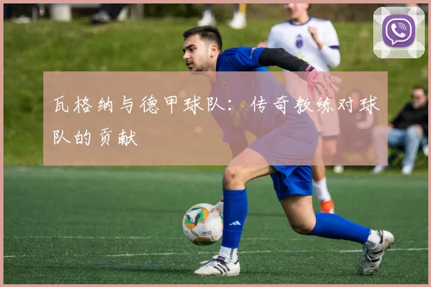 瓦格纳与德甲球队:传奇教练对球队的贡献