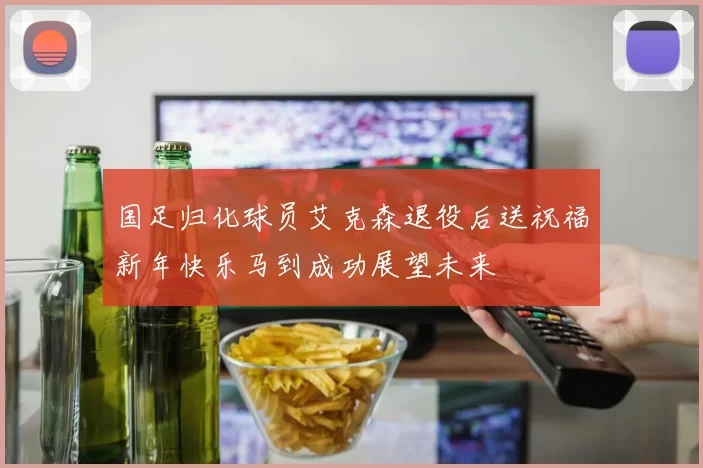 国足归化球员艾克森退役后送祝福新年快乐马到成功展望未来