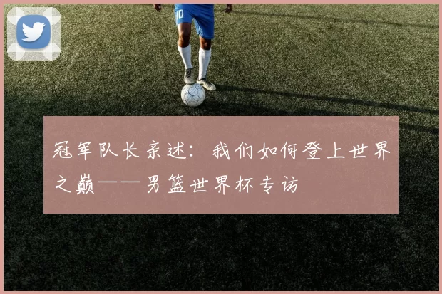 冠军队长亲述:我们如何登上世界之巅——男篮世界杯专访