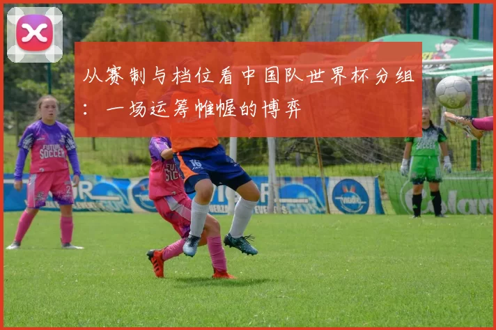 从赛制与档位看中国队世界杯分组：一场运筹帷幄的博弈