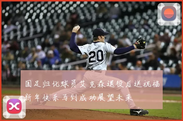 国足归化球员艾克森退役后送祝福新年快乐马到成功展望未来