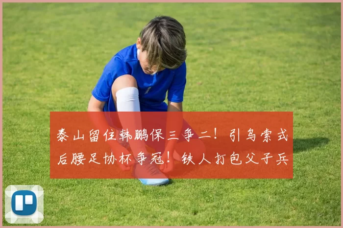泰山留住韩鹏保三争二!引乌索式后腰足协杯争冠!铁人打包父子兵