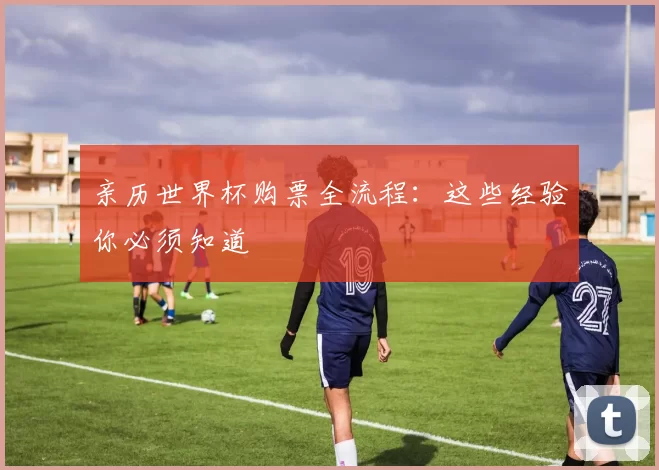 亲历世界杯购票全流程:这些经验你必须知道