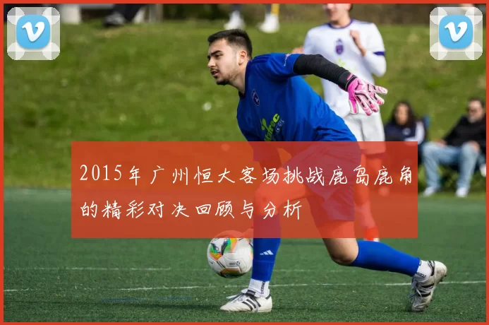 2015年广州恒大客场挑战鹿岛鹿角的精彩对决回顾与分析