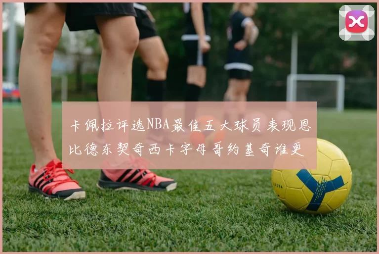 卡佩拉评选NBA最佳五大球员表现恩比德东契奇西卡字母哥约基奇谁更出色