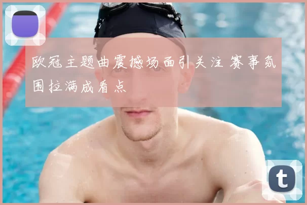 欧冠主题曲震撼场面引关注 赛事氛围拉满成看点