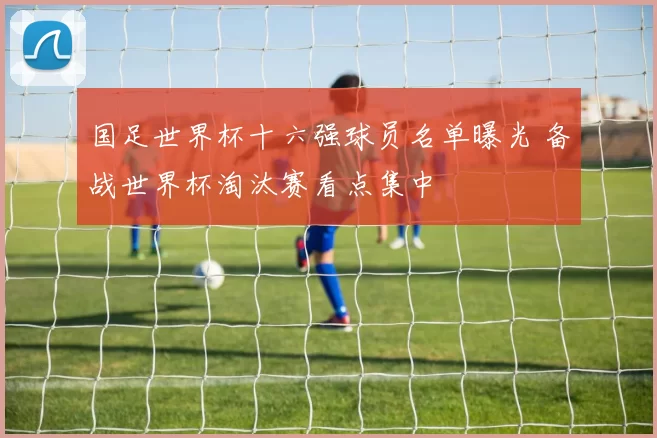 国足世界杯十六强球员名单曝光 备战世界杯淘汰赛看点集中