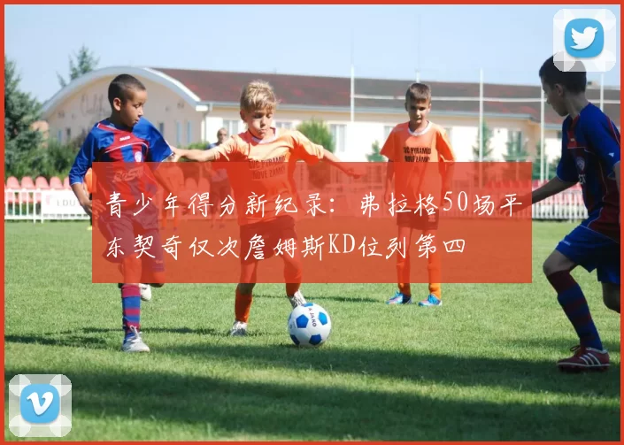 青少年得分新纪录:弗拉格50场平东契奇仅次詹姆斯KD位列第四