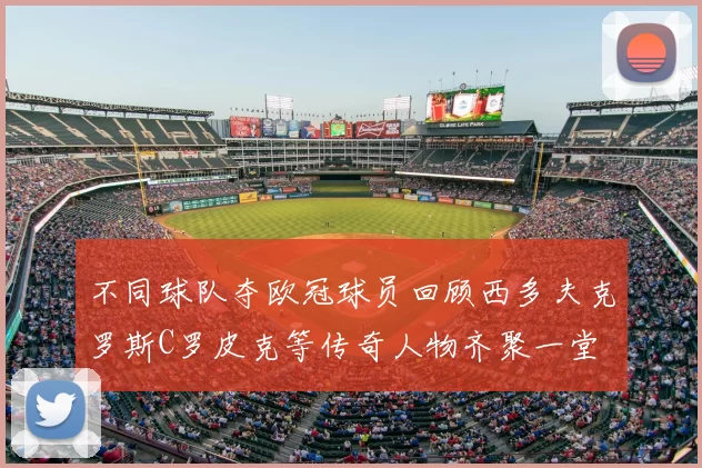 不同球队夺欧冠球员回顾西多夫克罗斯C罗皮克等传奇人物齐聚一堂