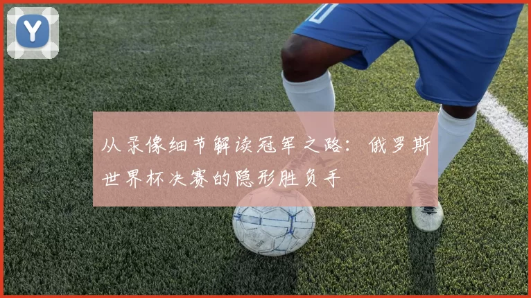 从录像细节解读冠军之路:俄罗斯世界杯决赛的隐形胜负手