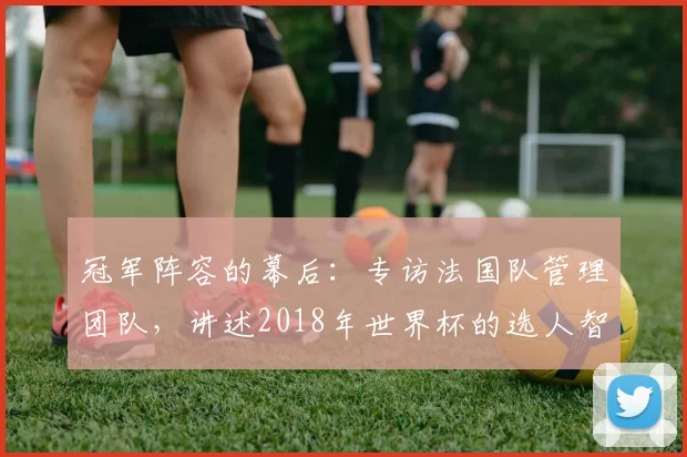 冠军阵容的幕后:专访法国队管理团队,讲述2018年世界杯的选人智慧
