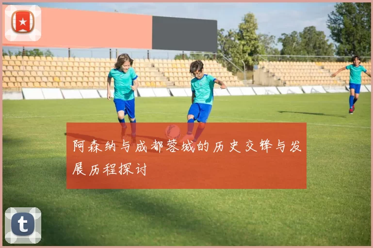 阿森纳与成都蓉城的历史交锋与发展历程探讨