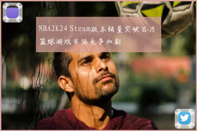 NBA2K24 Steam版本销量突破百万 篮球游戏市场竞争加剧