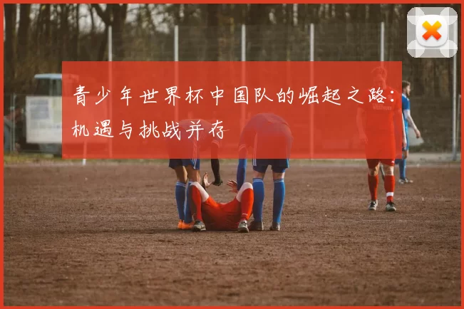 青少年世界杯中国队的崛起之路:机遇与挑战并存