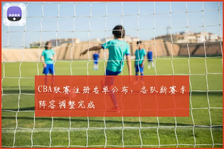 CBA联赛注册名单公布,各队新赛季阵容调整完成