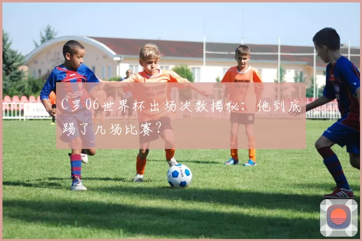 C罗06世界杯出场次数揭秘:他到底踢了几场比赛?