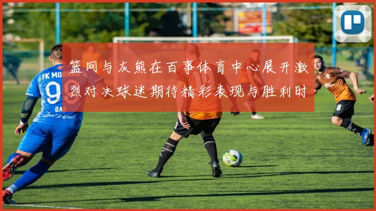 篮网与灰熊在百事体育中心展开激烈对决球迷期待精彩表现与胜利时刻