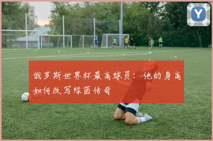 俄罗斯世界杯最高球员:他的身高如何改写绿茵传奇