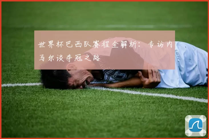 世界杯巴西队赛程全解析:专访内马尔谈夺冠之路