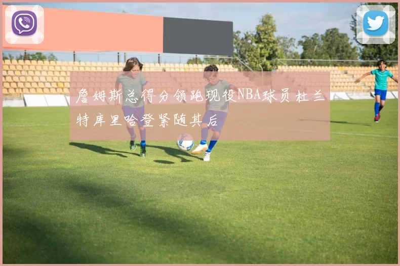 詹姆斯总得分领跑现役NBA球员杜兰特库里哈登紧随其后