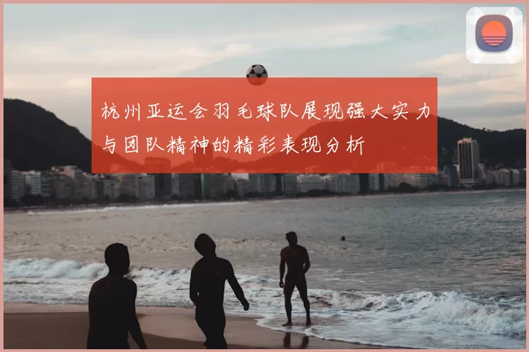 杭州亚运会羽毛球队展现强大实力与团队精神的精彩表现分析