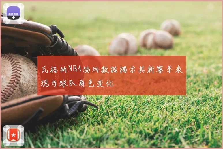 瓦格纳NBA场均数据揭示其新赛季表现与球队角色变化