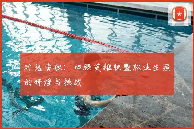 对话黄敏:回顾英雄联盟职业生涯的辉煌与挑战