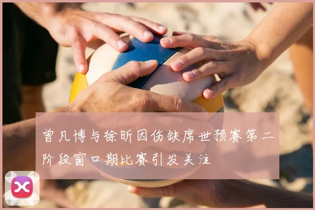 曾凡博与徐昕因伤缺席世预赛第二阶段窗口期比赛引发关注