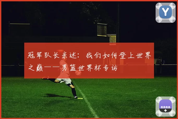 冠军队长亲述:我们如何登上世界之巅——男篮世界杯专访